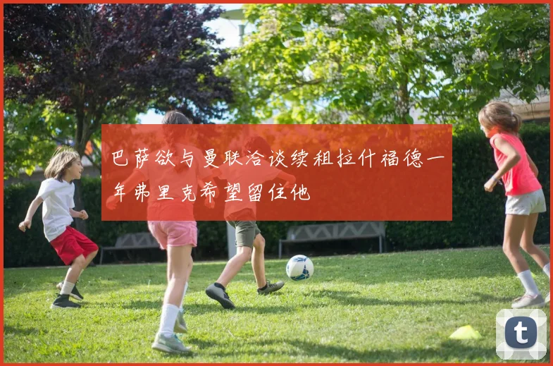 巴萨欲与曼联洽谈续租拉什福德一年弗里克希望留住他