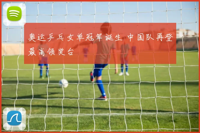奥运乒乓女单冠军诞生 中国队再登最高领奖台