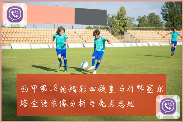西甲第18轮精彩回顾皇马对阵塞尔塔全场录像分析与亮点总结