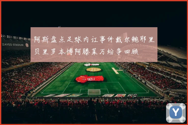 阿斯盘点足球内讧事件戴尔鲍耶里贝里罗本博阿滕莱万纷争回顾