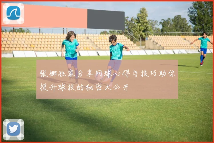 张娜独家分享网球心得与技巧助你提升球技的秘密大公开